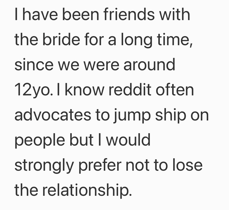 I have been friends with the bride for a long time, since we were around 12yo. I know reddit often advocates to jump ship on people but I would strongly prefer not to lose the relationship.