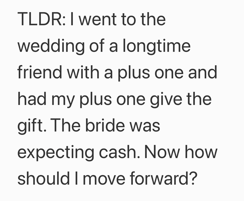 TLDR: I went to the wedding of a longtime friend with a plus one and had my plus one give the gift. The bride was expecting cash. Now how should I move forward?