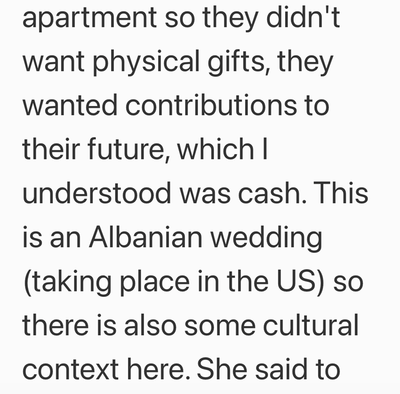 apartment so they didn't want physical gifts, they wanted contributions to their future, which I understood was cash. This is an Albanian wedding (taking place in the US) so there is also some cultural context here. She said to