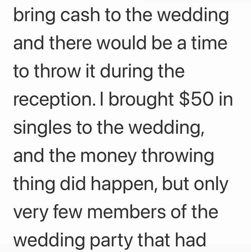 bring cash to the wedding and there would be a time to throw it during the reception. I brought $50 in singles to the wedding, and the money throwing thing did happen, but only very few members of the wedding party that had