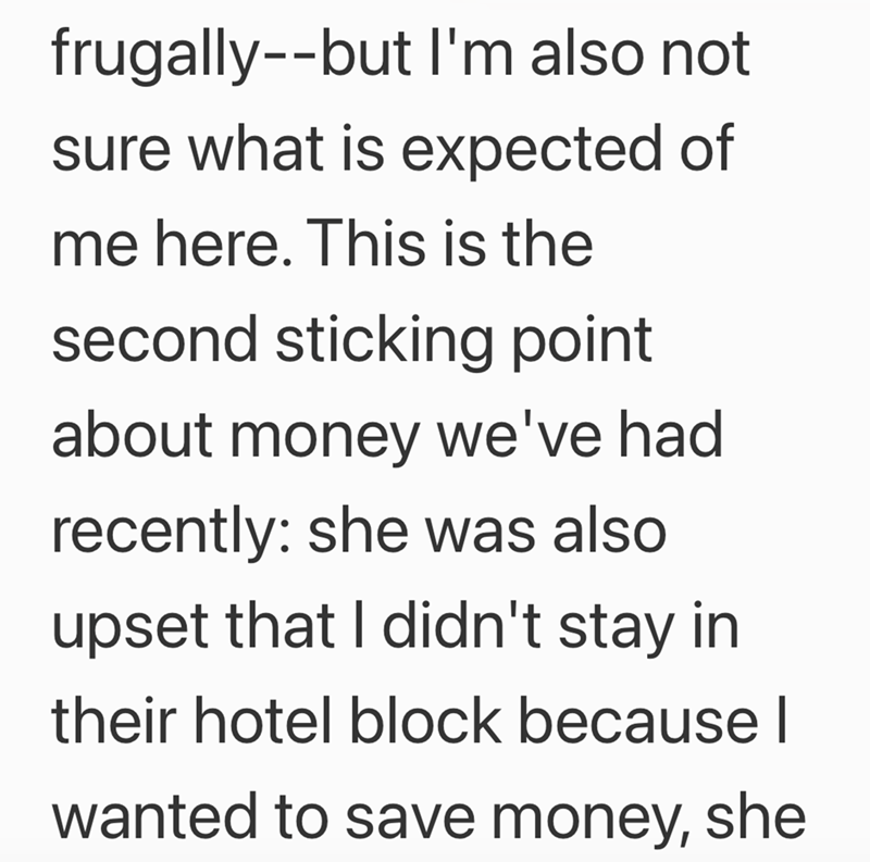 frugally--but I'm also not sure what is expected of me here. This is the second sticking point about money we've had recently: she was also upset that I didn't stay in their hotel block because I wanted to save money, she