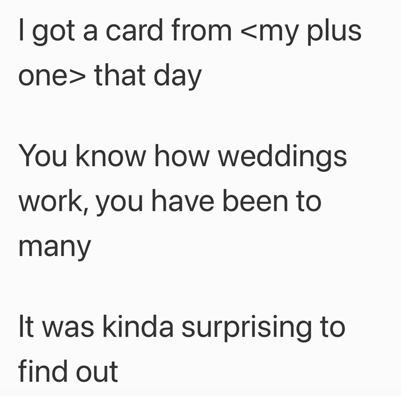 I got a card from <my plus one> that day You know how weddings work, you have been to many It was kinda surprising to find out