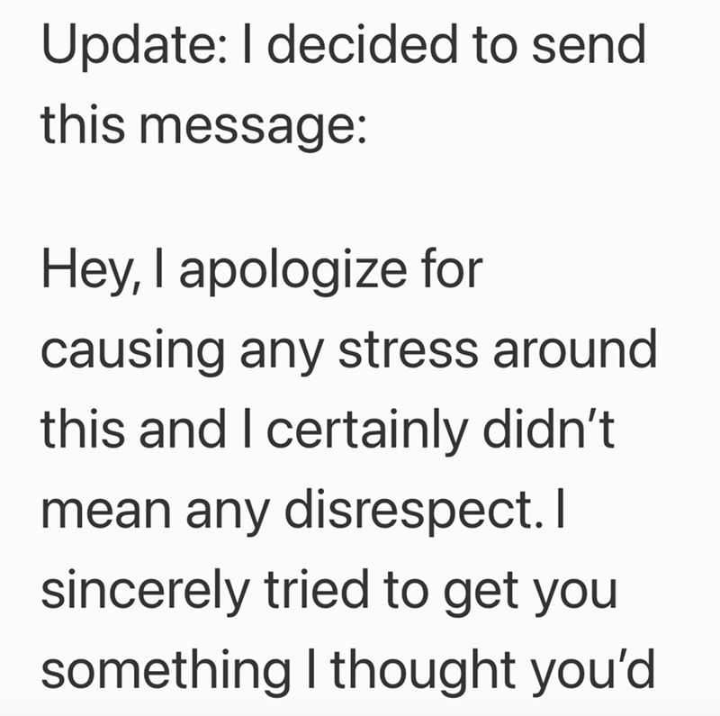 Update: I decided to send this message: Hey, I apologize for causing any stress around this and I certainly didn't mean any disrespect. I sincerely tried to get you something I thought you'd