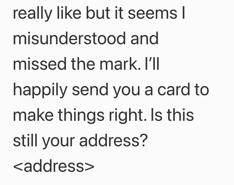 really like but it seems I misunderstood and missed the mark. I'll happily send you a card to make things right. Is this still your address? <address>