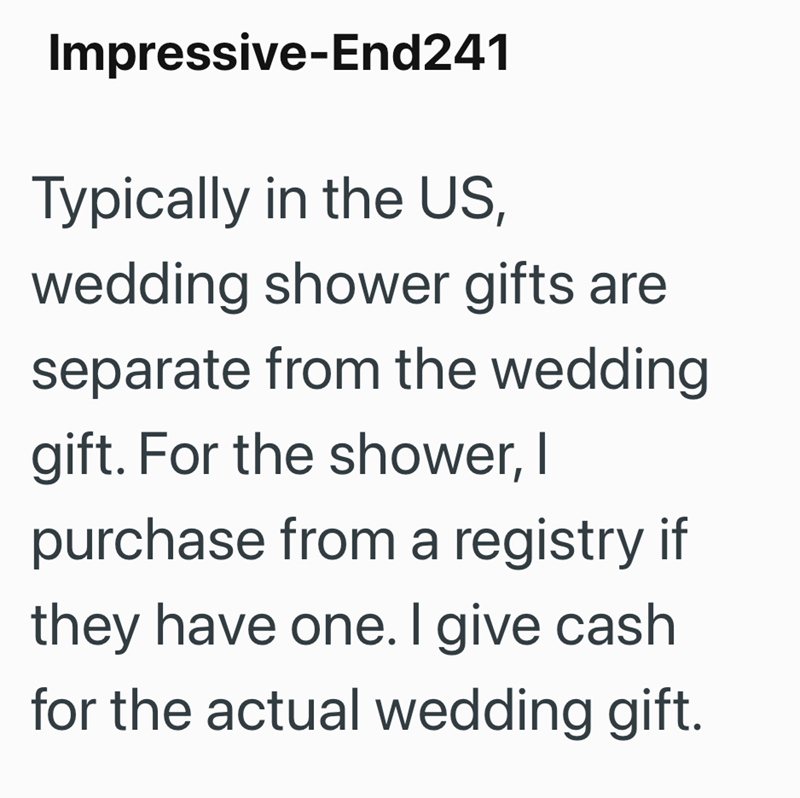 Impressive-End241 Typically in the US, wedding shower gifts are separate from the wedding gift. For the shower, I purchase from a registry if they have one. I give cash for the actual wedding gift.