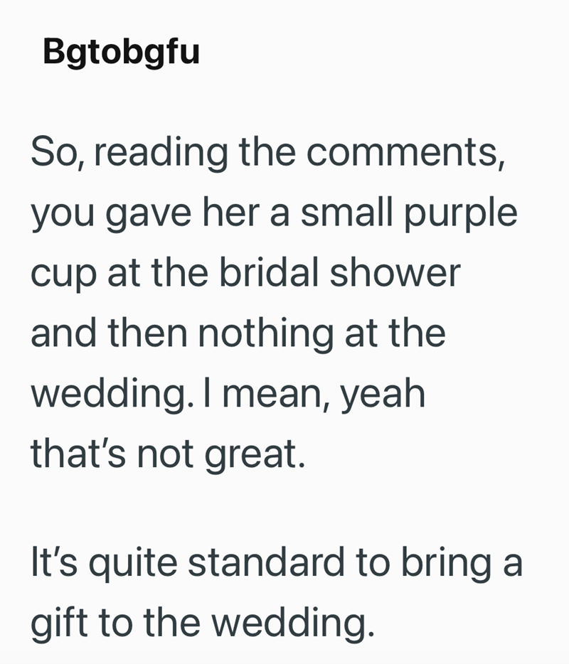 Bgtobgfu So, reading the comments, you gave her a small purple cup at the bridal shower and then nothing at the wedding. I mean, yeah. that's not great. It's quite standard to bring a gift to the wedding.