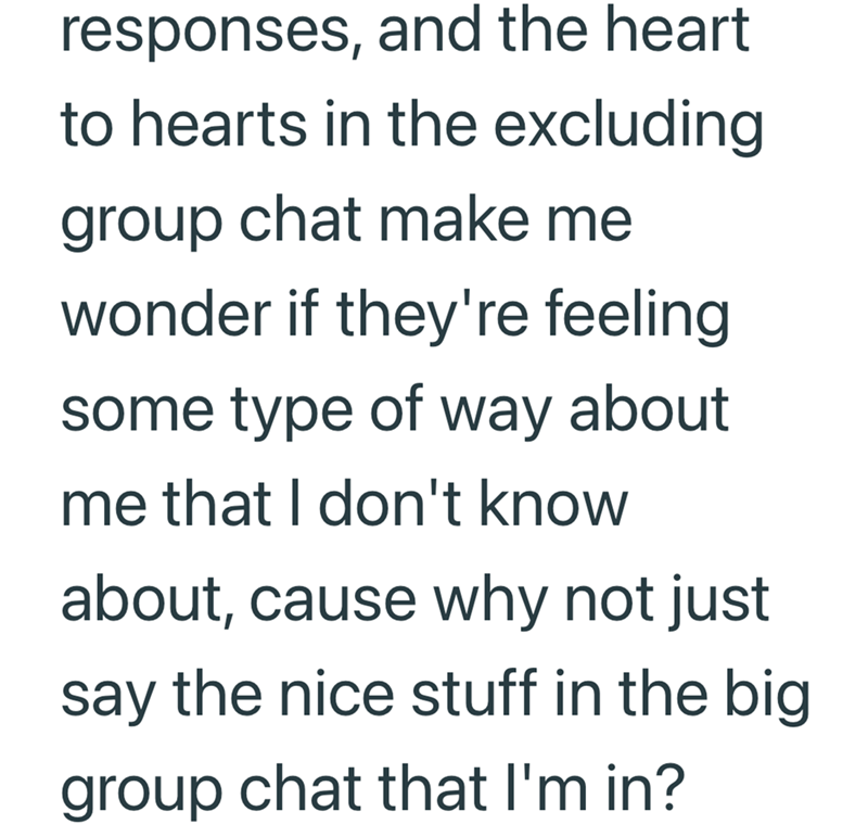 responses, and the heart to hearts in the excluding group chat make me wonder if they're feeling some type of way about me that I don't know about, cause why not just say the nice stuff in the big group chat that I'm in?