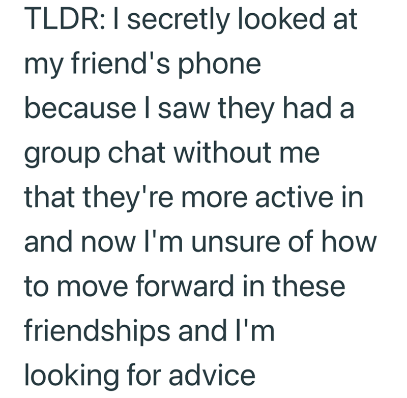 TLDR: I secretly looked at my friend's phone because I saw they had a group chat without me that they're more active in and now I'm unsure of how to move forward in these friendships and I'm looking for advice