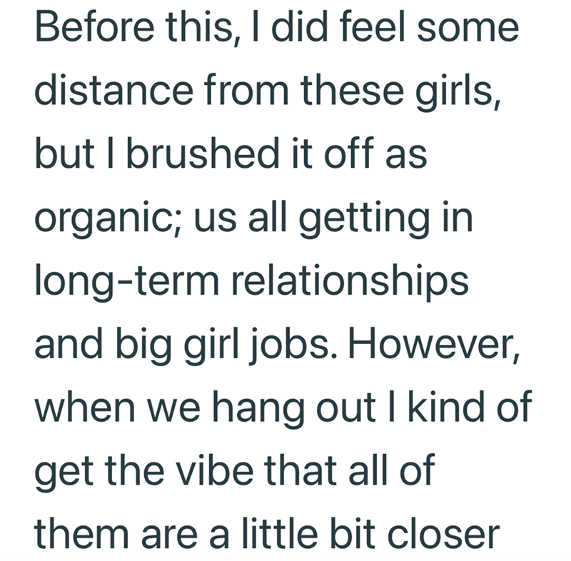 Before this, I did feel some distance from these girls, but I brushed it off as organic; us all getting in long-term relationships and big girl jobs. However, when we hang out I kind of get the vibe that all of them are a little bit closer