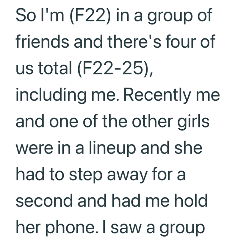 So I'm (F22) in a group of friends and there's four of us total (F22-25), including me. Recently me and one of the other girls were in a lineup and she had to step away for a second and had me hold her phone. I saw a group