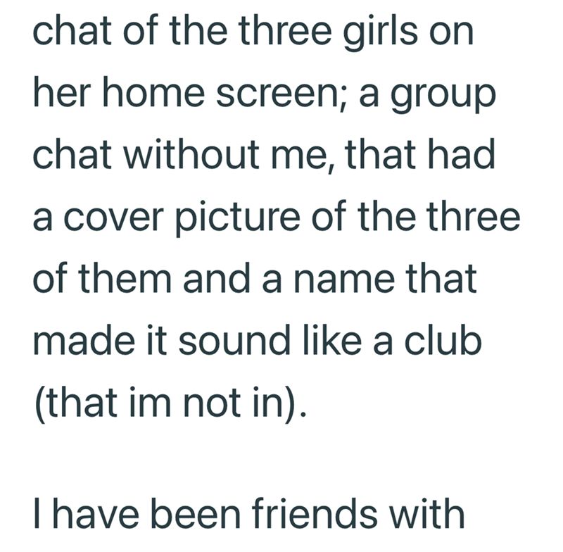 chat of the three girls on her home screen; a group chat without me, that had a cover picture of the three of them and a name that made it sound like a club (that im not in). I have been friends with