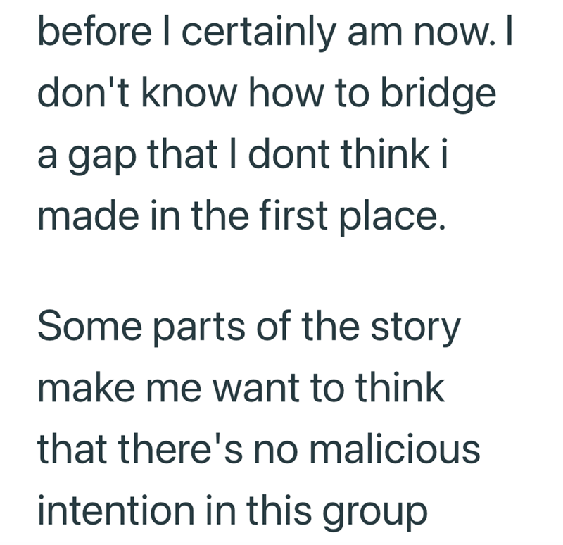 before I certainly am now. I don't know how to bridge a gap that I dont think i made in the first place. Some parts of the story make me want to think that there's no malicious intention in this group