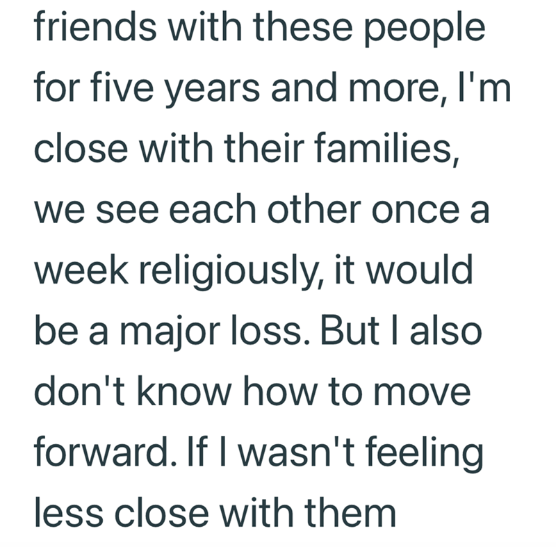 friends with these people for five years and more, I'm close with their families, we see each other once a week religiously, it would be a major loss. But I also don't know how to move forward. If I wasn't feeling less close with them