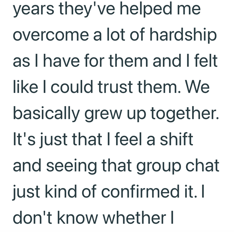 years they've helped me overcome a lot of hardship as I have for them and I felt like I could trust them. We basically grew up together. It's just that I feel a shift and seeing that group chat just kind of confirmed it. I don't know whether I