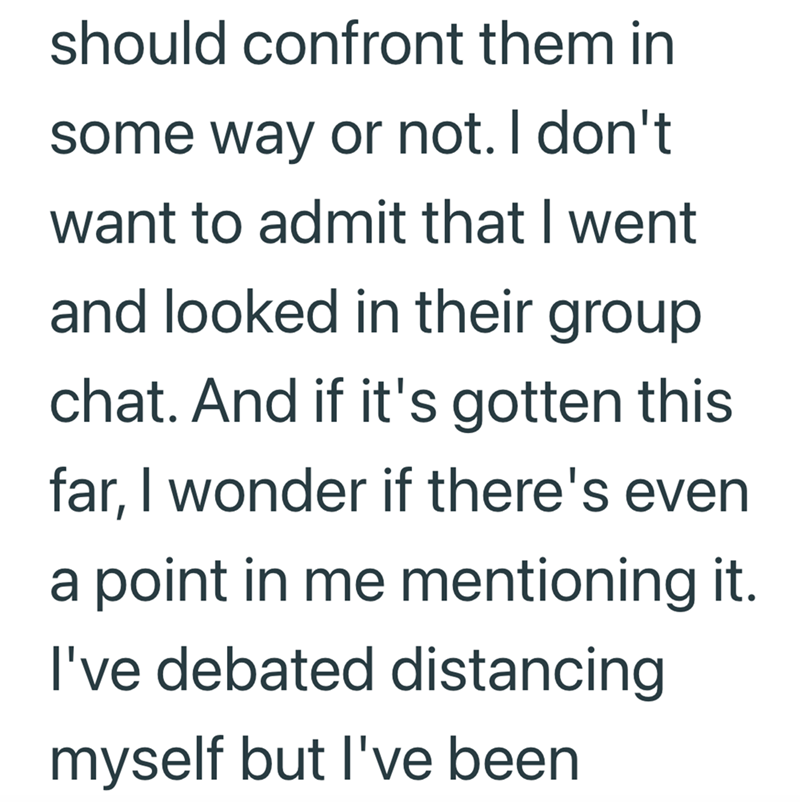 should confront them in some way or not. I don't want to admit that I went and looked in their group chat. And if it's gotten this far, I wonder if there's even a point in me mentioning it. I've debated distancing myself but I've been