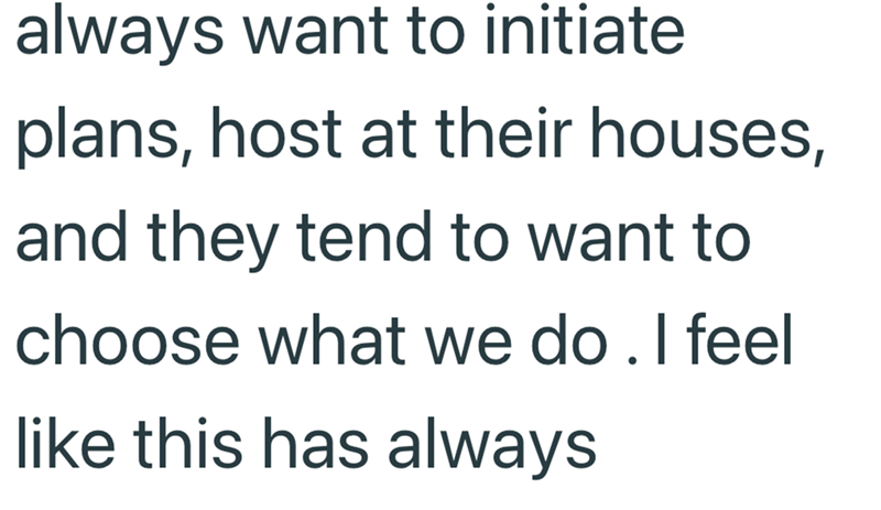 always want to initiate plans, host at their houses, and they tend to want to choose what we do. I feel like this has always