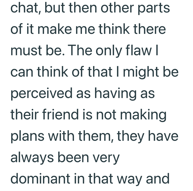 chat, but then other parts of it make me think there must be. The only flaw I can think of that I might be perceived as having as their friend is not making plans with them, they have always been very dominant in that way and