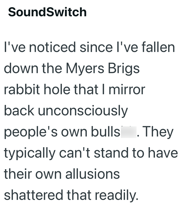 SoundSwitch I've noticed since I've fallen down the Myers Brigs rabbit hole that I mirror back unconsciously people's own bulls. They typically can't stand to have their own allusions shattered that readily.