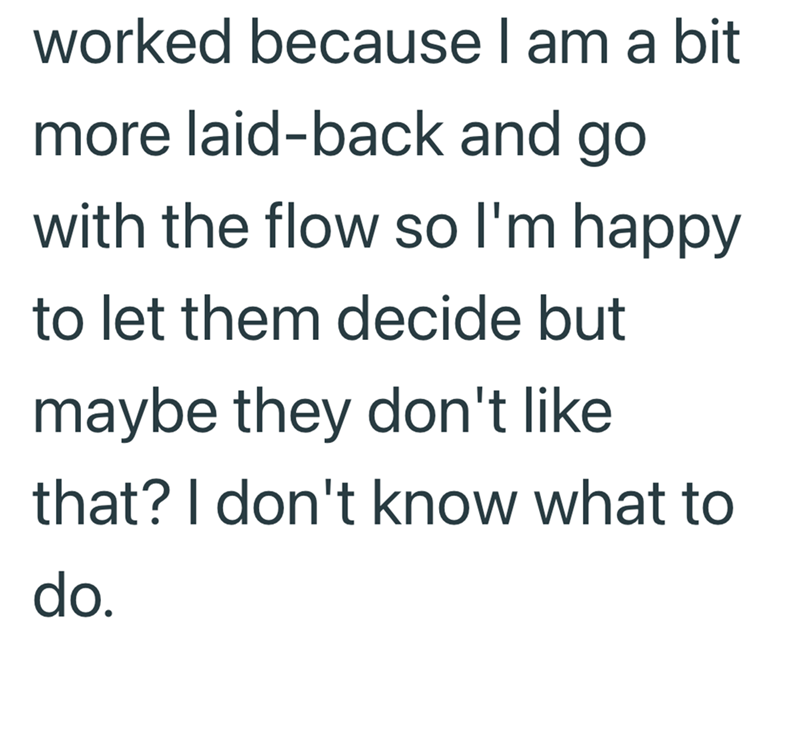 worked because I am a bit more laid-back and go with the flow so I'm happy to let them decide but maybe they don't like that? I don't know what to do.
