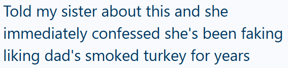Told my sister about this and she immediately confessed she's been faking liking dad's smoked turkey for years