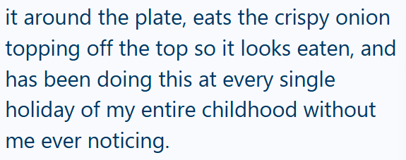 it around the plate, eats the crispy onion topping off the top so it looks eaten, and has been doing this at every single holiday of my entire childhood without me ever noticing.