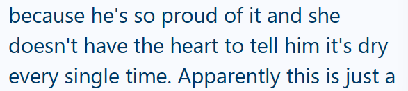 because he's so proud of it and she doesn't have the heart to tell him it's dry every single time. Apparently this is just a