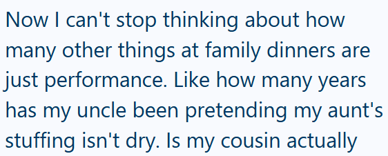 Now I can't stop thinking about how many other things at family dinners are just performance. Like how many years has my uncle been pretending my aunt's stuffing isn't dry. Is my cousin actually