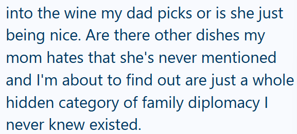 into the wine my dad picks or is she just being nice. Are there other dishes my mom hates that she's never mentioned and I'm about to find out are just a whole hidden category of family diplomacy I never knew existed.
