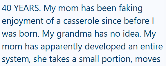 40 YEARS. My mom has been faking enjoyment of a casserole since before I was born. My grandma has no idea. My mom has apparently developed an entire system, she takes a small portion, moves