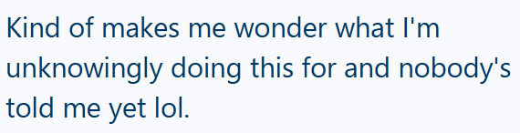 Kind of makes me wonder what I'm unknowingly doing this for and nobody's told me yet lol.