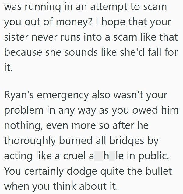 was running in an attempt to scam you out of money? I hope that your sister never runs into a scam like that because she sounds like she'd fall for it. Ryan's emergency also wasn't your problem in any way as you owed him nothing, even more so after he thoroughly burned all bridges by acting like a cruel a hle in public. You certainly dodge quite the bullet when you think about it.