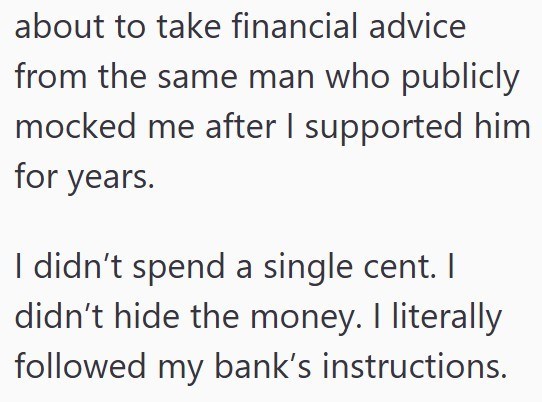 about to take financial advice from the same man who publicly mocked me after I supported him for years. I didn't spend a single cent. I didn't hide the money. I literally followed my bank's instructions.