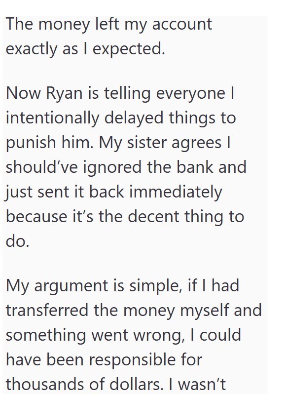 The money left my account exactly as I expected. Now Ryan is telling everyone I intentionally delayed things to punish him. My sister agrees I should've ignored the bank and just sent it back immediately because it's the decent thing to do. My argument is simple, if I had transferred the money myself and something went wrong, I could have been responsible for thousands of dollars. I wasn't