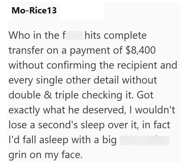 Mo-Rice13 Who in the f hits complete transfer on a payment of $8,400 without confirming the recipient and every single other detail without double & triple checking it. Got exactly what he deserved, I wouldn't lose a second's sleep over it, in fact I'd fall asleep with a big grin on my face.