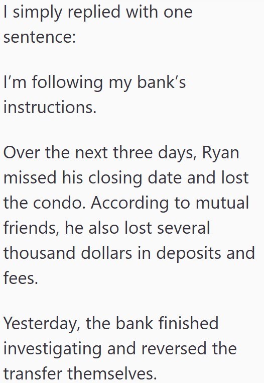 I simply replied with one sentence: I'm following my bank's instructions. Over the next three days, Ryan missed his closing date and lost the condo. According to mutual friends, he also lost several thousand dollars in deposits and fees. Yesterday, the bank finished investigating and reversed the transfer themselves.