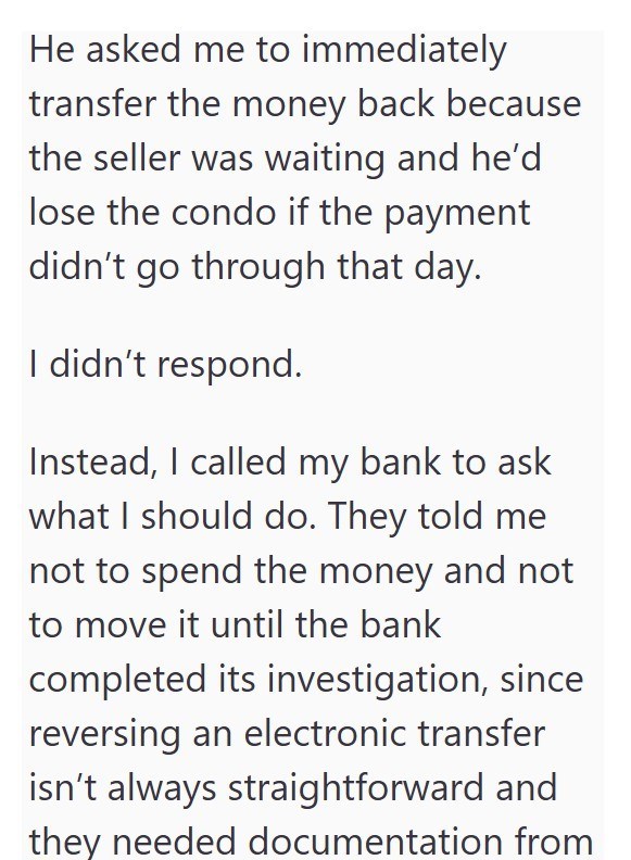 He asked me to immediately transfer the money back because the seller was waiting and he'd lose the condo if the payment didn't go through that day. I didn't respond. Instead, I called my bank to ask what I should do. They told me not to spend the money and not to move it until the bank completed its investigation, since reversing an electronic transfer isn't always straightforward and they needed documentation from