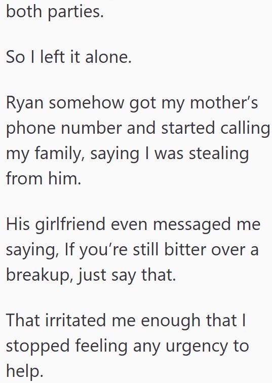 both parties. So I left it alone. Ryan somehow got my mother's phone number and started calling my family, saying I was stealing from him. His girlfriend even messaged me saying, If you're still bitter over a breakup, just say that. That irritated me enough that I stopped feeling any urgency to help.