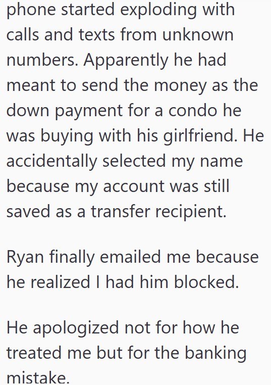 phone started exploding with calls and texts from unknown numbers. Apparently he had meant to send the money as the down payment for a condo he was buying with his girlfriend. He accidentally selected my name because my account was still saved as a transfer recipient. Ryan finally emailed me because he realized I had him blocked. He apologized not for how he treated me but for the banking mistake.
