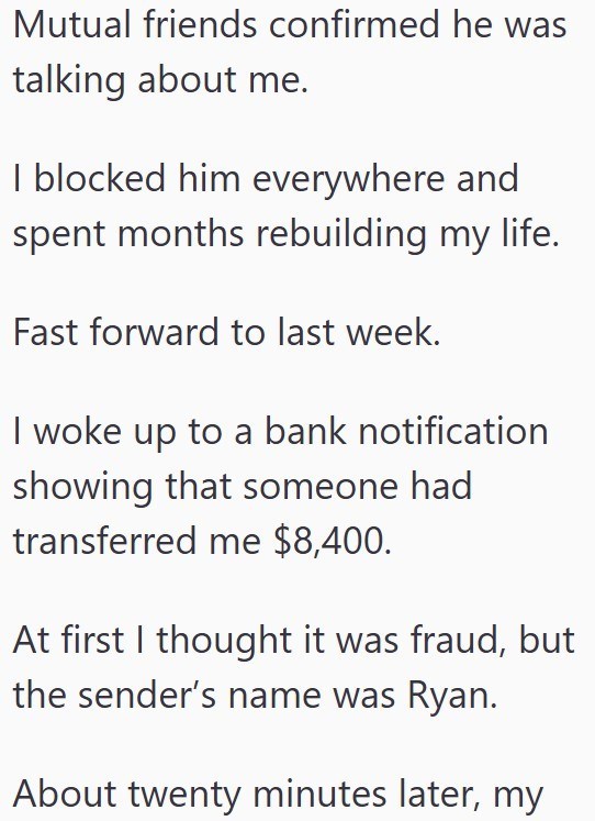 Mutual friends confirmed he was talking about me. I blocked him everywhere and spent months rebuilding my life. Fast forward to last week. I woke up to a bank notification showing that someone had transferred me $8,400. At first I thought it was fraud, but the sender's name was Ryan. About twenty minutes later, my