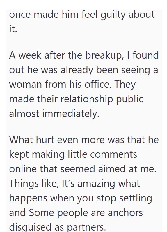 once made him feel guilty about it. A week after the breakup, I found out he was already been seeing a woman from his office. They made their relationship public almost immediately. What hurt even more was that he kept making little comments online that seemed aimed at me. Things like, It's amazing what happens when you stop settling and Some people are anchors disguised as partners.