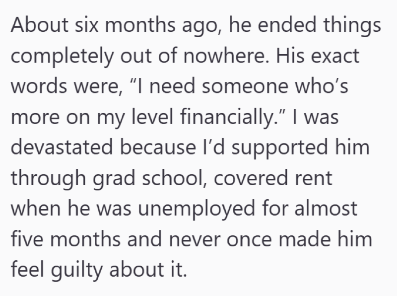 About six months ago, he ended things completely out of nowhere. His exact words were, "I need someone who's more on my level financially." I was devastated because I'd supported him through grad school, covered rent when he was unemployed for almost five months and never once made him feel guilty about it.