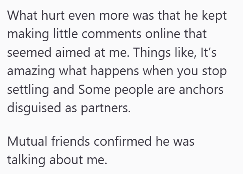 What hurt even more was that he kept making little comments online that seemed aimed at me. Things like, It's amazing what happens when you stop settling and Some people are anchors disguised as partners. Mutual friends confirmed he was talking about me.