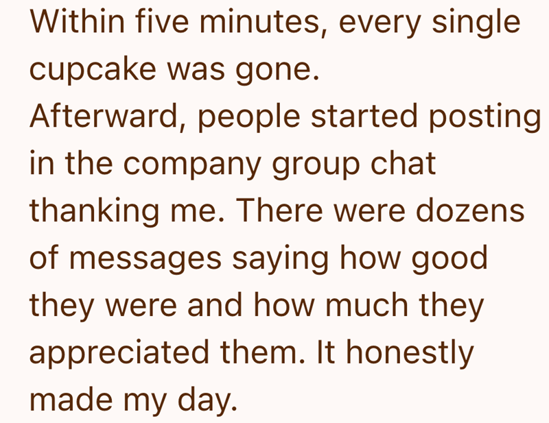 Within five minutes, every single cupcake was gone. Afterward, people started posting in the company group chat thanking me. There were dozens of messages saying how good they were and how much they appreciated them. It honestly made my day.