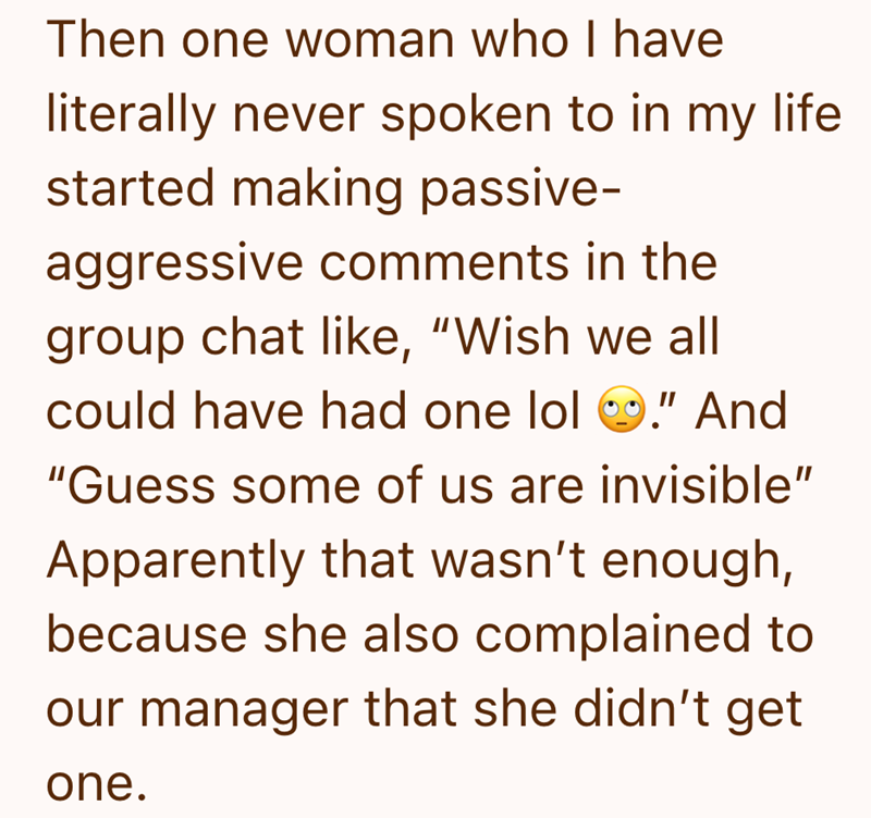 Then one woman who I have literally never spoken to in my life started making passive- aggressive comments in the group chat like, "Wish we all could have had one lol ." And "Guess some of us are invisible" Apparently that wasn't enough, because she also complained to our manager that she didn't get one.