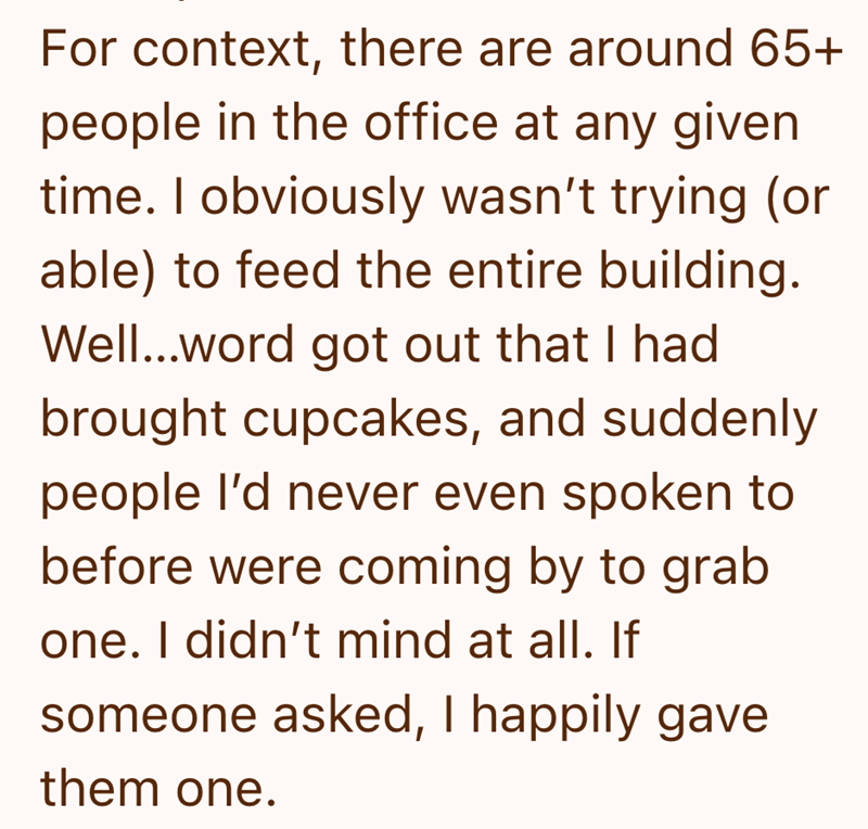For context, there are around 65+ people in the office at any given time. I obviously wasn't trying (or able) to feed the entire building. Well...word got out that I had brought cupcakes, and suddenly people I'd never even spoken to before were coming by to grab one. I didn't mind at all. If someone asked, I happily gave them one.