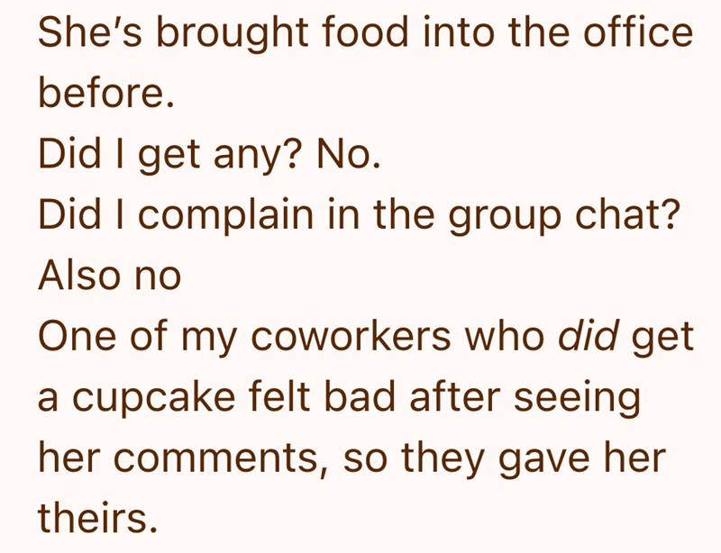 She's brought food into the office before. Did I get any? No. Did I complain in the group chat? Also no One of my coworkers who did get a cupcake felt bad after seeing her comments, so they gave her theirs.