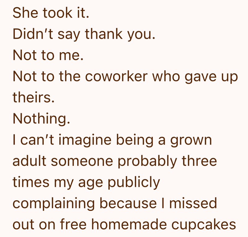 She took it. Didn't say thank you. Not to me. Not to the coworker who gave up theirs. Nothing. I can't imagine being a grown adult someone probably three times my age publicly complaining because I missed out on free homemade cupcakes