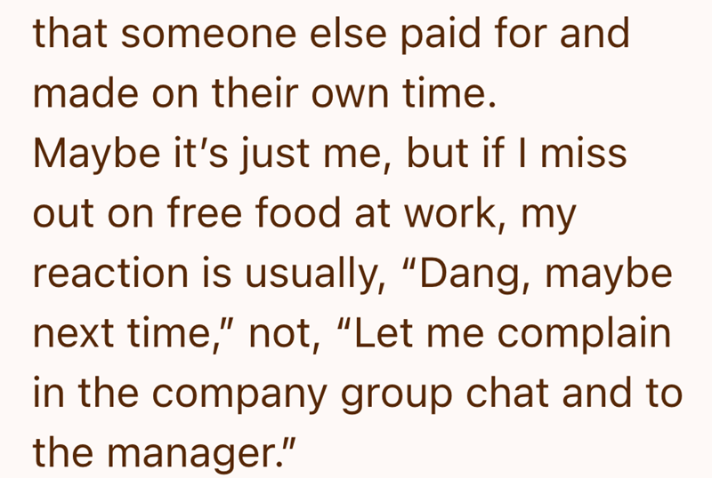 that someone else paid for and made on their own time. Maybe it's just me, but if I miss out on free food at work, my reaction is usually, "Dang, maybe next time," not, "Let me complain in the company group chat and to the manager."