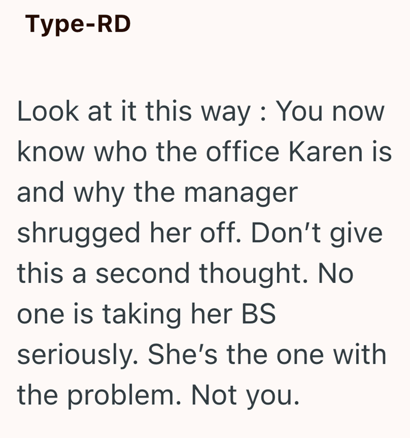 Type-RD Look at it this way: You now know who the office Karen is and why the manager shrugged her off. Don't give this a second thought. No. one is taking her BS seriously. She's the one with the problem. Not you.