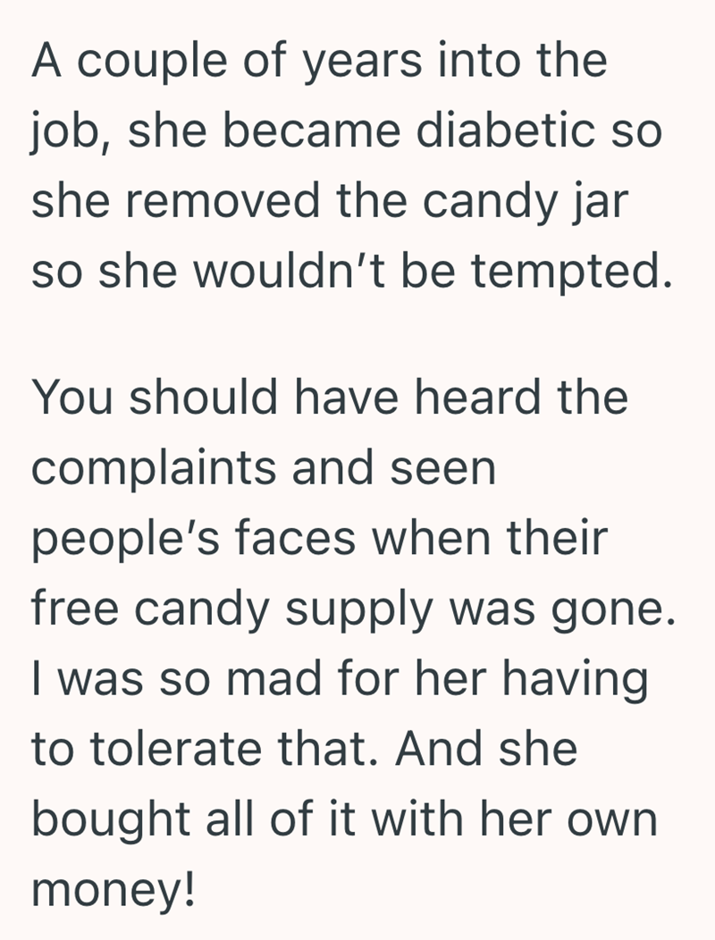 A couple of years into the job, she became diabetic so she removed the candy jar so she wouldn't be tempted. You should have heard the complaints and seen people's faces when their free candy supply was gone. I was so mad for her having to tolerate that. And she bought all of it with her own money!